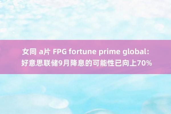 女同 a片 FPG fortune prime global： 好意思联储9月降息的可能性已向上70%