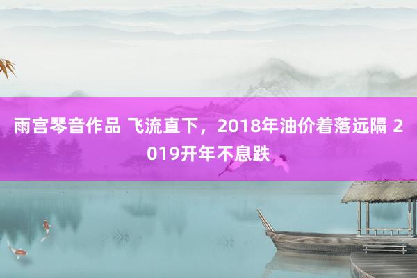 雨宫琴音作品 飞流直下，2018年油价着落远隔 2019开年不息跌