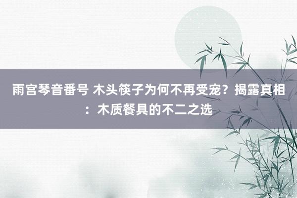 雨宫琴音番号 木头筷子为何不再受宠？揭露真相：木质餐具的不二之选