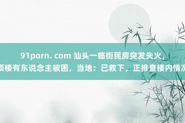 91porn. com 汕头一临街民房突发失火，顶楼有东说念主被困，当地：已救下，正排查楼内情况