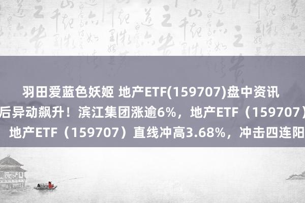 羽田爱蓝色妖姬 地产ETF(159707)盘中资讯 | 利好预期发酵，地产午后异动飙升！滨江集团涨逾6%，地产ETF（159707）直线冲高3.68%，冲击四连阳！