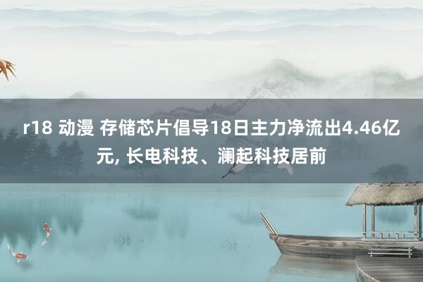 r18 动漫 存储芯片倡导18日主力净流出4.46亿元， 长电科技、澜起科技居前