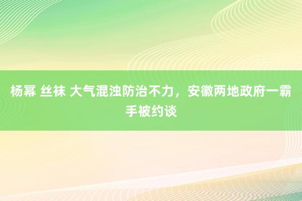 杨幂 丝袜 大气混浊防治不力，安徽两地政府一霸手被约谈