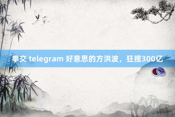 拳交 telegram 好意思的方洪波，狂揽300亿