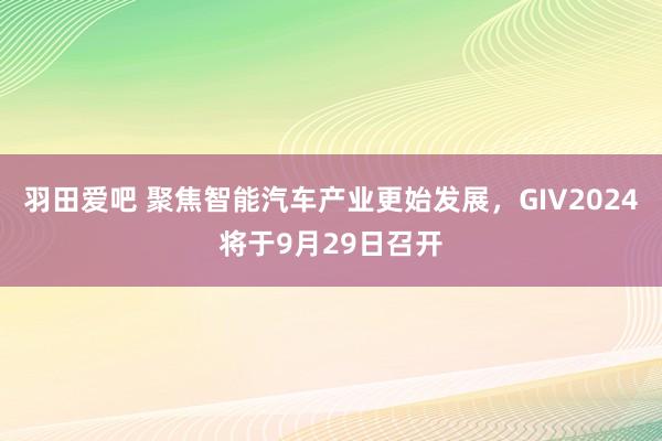 羽田爱吧 聚焦智能汽车产业更始发展，GIV2024将于9月29日召开