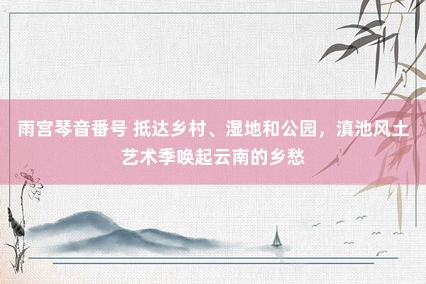 雨宫琴音番号 抵达乡村、湿地和公园，滇池风土艺术季唤起云南的乡愁