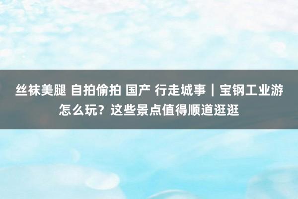 丝袜美腿 自拍偷拍 国产 行走城事｜宝钢工业游怎么玩？这些景点值得顺道逛逛