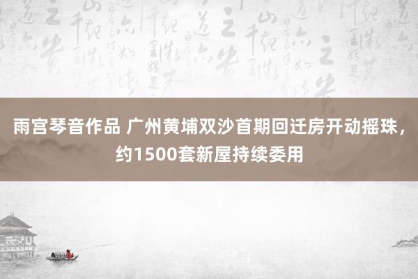 雨宫琴音作品 广州黄埔双沙首期回迁房开动摇珠，约1500套新屋持续委用