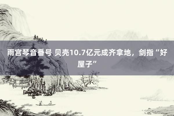 雨宫琴音番号 贝壳10.7亿元成齐拿地，剑指“好屋子”