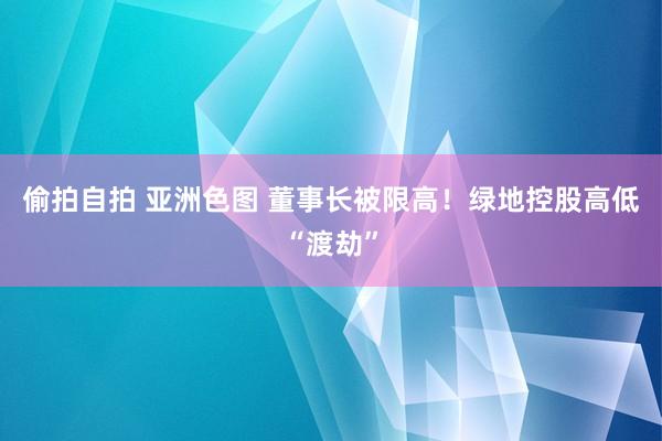 偷拍自拍 亚洲色图 董事长被限高！绿地控股高低“渡劫”