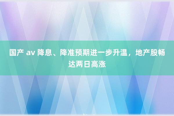 国产 av 降息、降准预期进一步升温，地产股畅达两日高涨