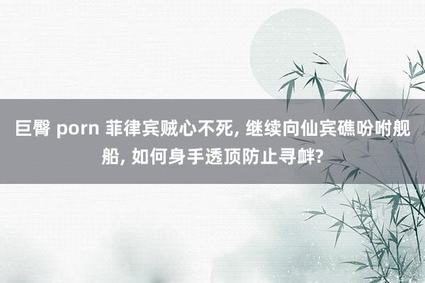 巨臀 porn 菲律宾贼心不死， 继续向仙宾礁吩咐舰船， 如何身手透顶防止寻衅?