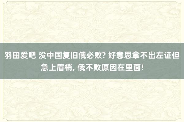 羽田爱吧 没中国复旧俄必败? 好意思拿不出左证但急上眉梢， 俄不败原因在里面!