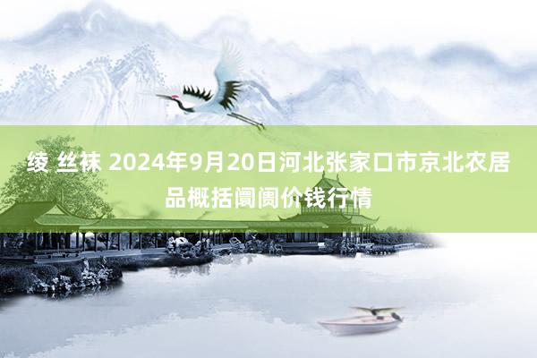 绫 丝袜 2024年9月20日河北张家口市京北农居品概括阛阓价钱行情