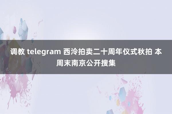 调教 telegram 西泠拍卖二十周年仪式秋拍 本周末南京公开搜集