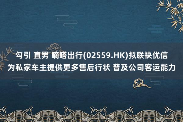 勾引 直男 嘀嗒出行(02559.HK)拟联袂优信为私家车主提供更多售后行状 普及公司客运能力