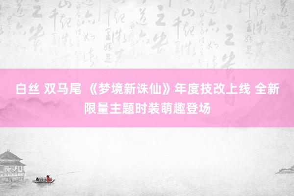 白丝 双马尾 《梦境新诛仙》年度技改上线 全新限量主题时装萌趣登场