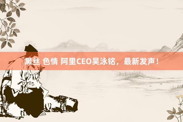 黑丝 色情 阿里CEO吴泳铭，最新发声！