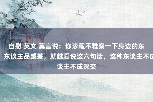 自慰 英文 莫言说：你珍藏不雅察一下身边的东谈主，东谈主品越差，就越爱说这六句话，这种东谈主不成深交