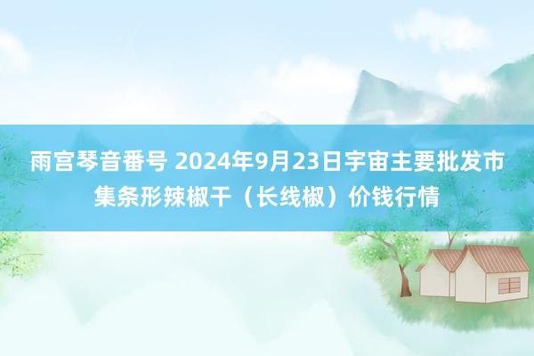 雨宫琴音番号 2024年9月23日宇宙主要批发市集条形辣椒干（长线椒）价钱行情