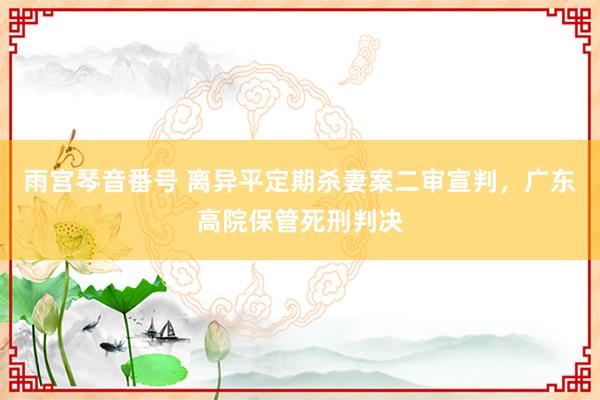 雨宫琴音番号 离异平定期杀妻案二审宣判，广东高院保管死刑判决