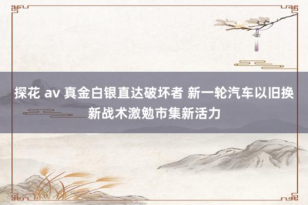 探花 av 真金白银直达破坏者 新一轮汽车以旧换新战术激勉市集新活力