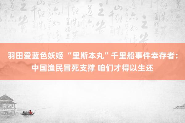 羽田爱蓝色妖姬 “里斯本丸”千里船事件幸存者：中国渔民冒死支撑 咱们才得以生还