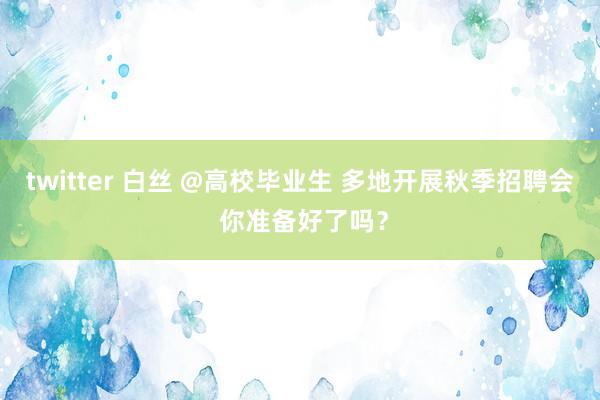 twitter 白丝 @高校毕业生 多地开展秋季招聘会 你准备好了吗？