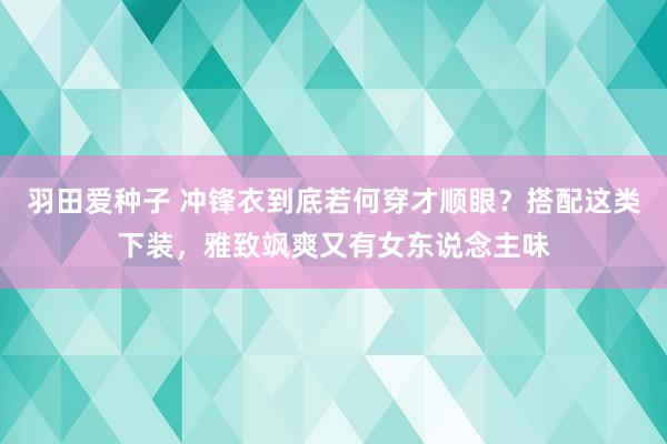 羽田爱种子 冲锋衣到底若何穿才顺眼？搭配这类下装，雅致飒爽又有女东说念主味