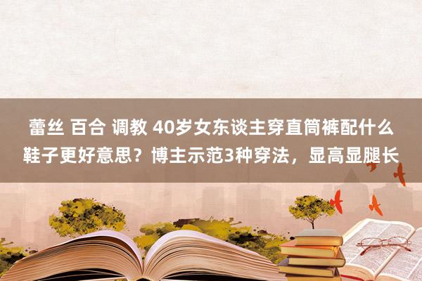 蕾丝 百合 调教 40岁女东谈主穿直筒裤配什么鞋子更好意思？博主示范3种穿法，显高显腿长