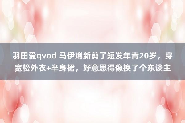 羽田爱qvod 马伊琍新剪了短发年青20岁，穿宽松外衣+半身裙，好意思得像换了个东谈主