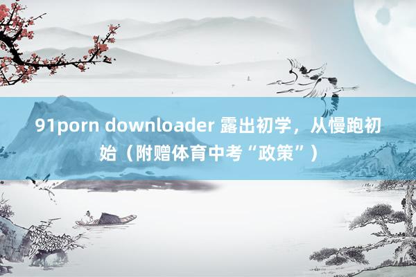 91porn downloader 露出初学，从慢跑初始（附赠体育中考“政策”）