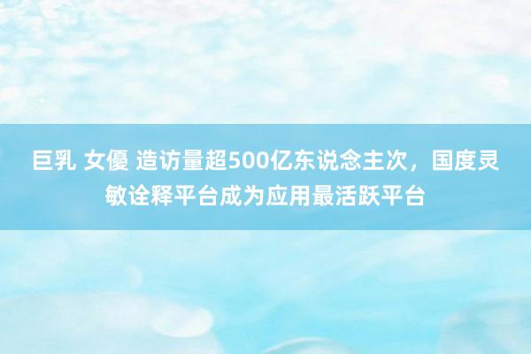 巨乳 女優 造访量超500亿东说念主次，国度灵敏诠释平台成为应用最活跃平台