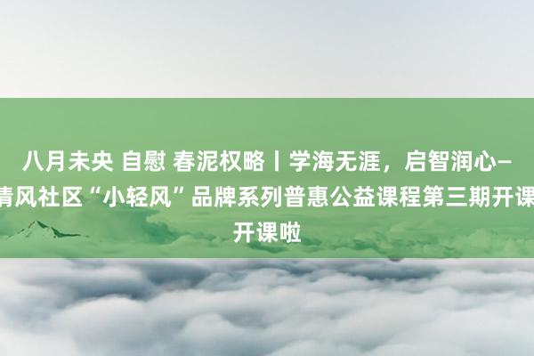 八月未央 自慰 春泥权略丨学海无涯，启智润心——清风社区“小轻风”品牌系列普惠公益课程第三期开课啦