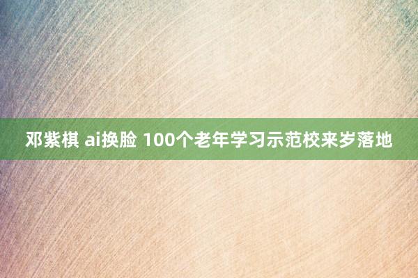 邓紫棋 ai换脸 100个老年学习示范校来岁落地