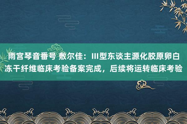 雨宫琴音番号 敷尔佳：Ⅲ型东谈主源化胶原卵白冻干纤维临床考验备案完成，后续将运转临床考验