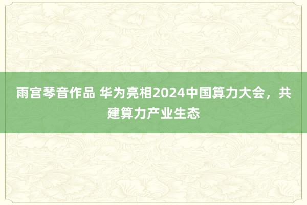 雨宫琴音作品 华为亮相2024中国算力大会，共建算力产业生态