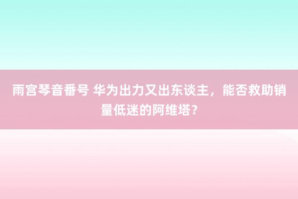 雨宫琴音番号 华为出力又出东谈主，能否救助销量低迷的阿维塔？