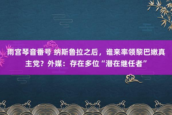 雨宫琴音番号 纳斯鲁拉之后，谁来率领黎巴嫩真主党？外媒：存在多位“潜在继任者”