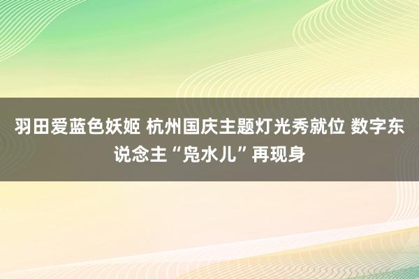 羽田爱蓝色妖姬 杭州国庆主题灯光秀就位 数字东说念主“凫水儿”再现身