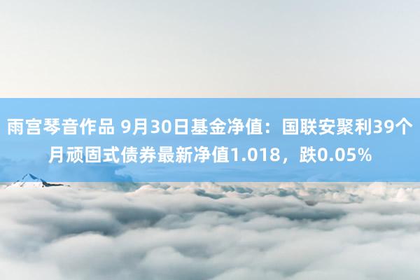 雨宫琴音作品 9月30日基金净值：国联安聚利39个月顽固式债券最新净值1.018，跌0.05%