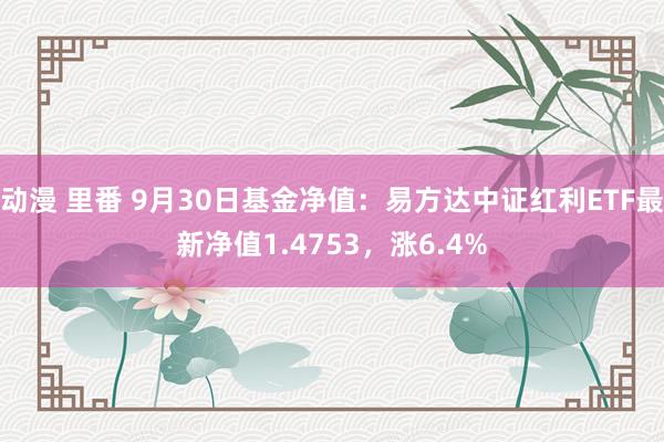 动漫 里番 9月30日基金净值：易方达中证红利ETF最新净值1.4753，涨6.4%