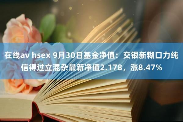 在线av hsex 9月30日基金净值：交银新糊口力纯信得过立混杂最新净值2.178，涨8.47%