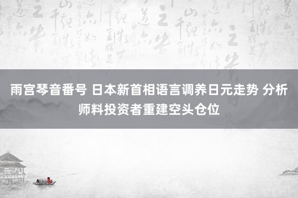 雨宫琴音番号 日本新首相语言调养日元走势 分析师料投资者重建空头仓位