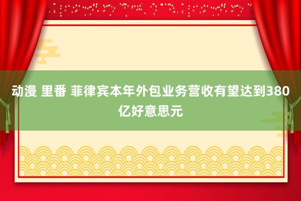 动漫 里番 菲律宾本年外包业务营收有望达到380亿好意思元