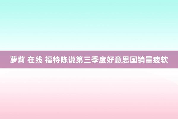 萝莉 在线 福特陈说第三季度好意思国销量疲软