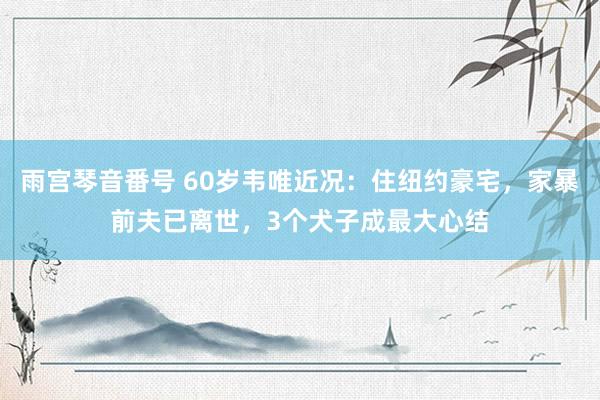 雨宫琴音番号 60岁韦唯近况：住纽约豪宅，家暴前夫已离世，3个犬子成最大心结