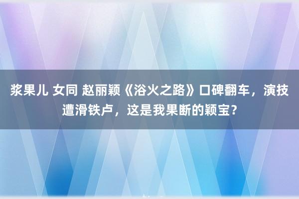 浆果儿 女同 赵丽颖《浴火之路》口碑翻车，演技遭滑铁卢，这是我果断的颖宝？