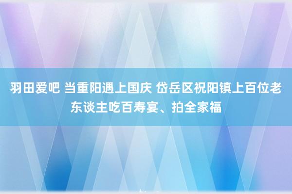 羽田爱吧 当重阳遇上国庆 岱岳区祝阳镇上百位老东谈主吃百寿宴、拍全家福