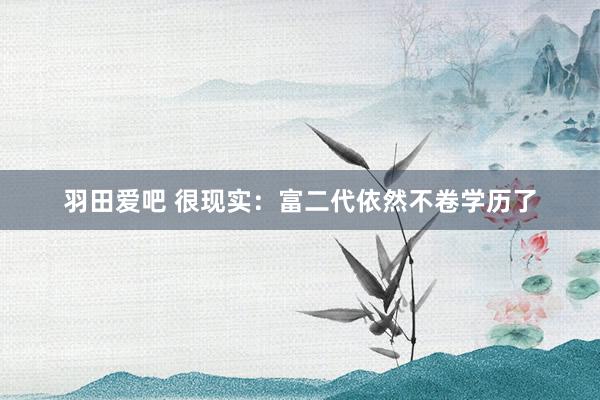 羽田爱吧 很现实：富二代依然不卷学历了